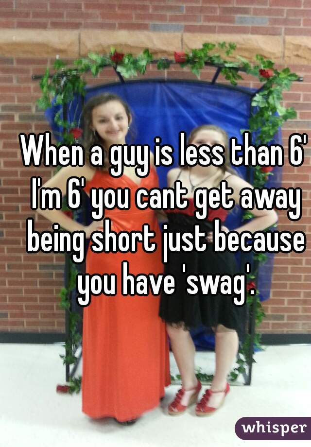 When a guy is less than 6' I'm 6' you cant get away being short just because you have 'swag'.