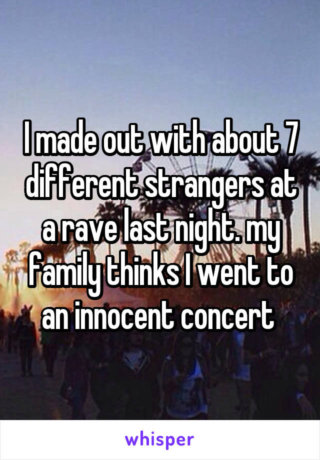 I made out with about 7 different strangers at a rave last night. my family thinks I went to an innocent concert 