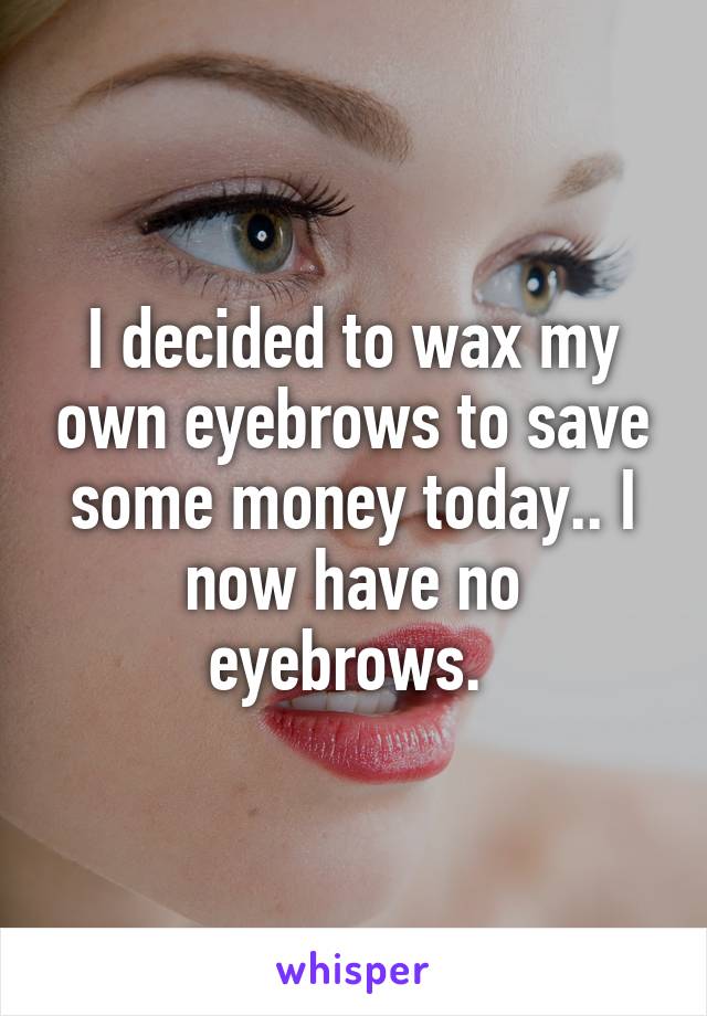 I decided to wax my own eyebrows to save some money today.. I now have no eyebrows. 