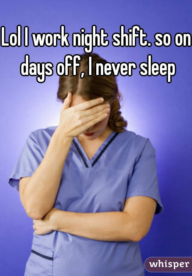 Lol I work night shift. so on days off, I never sleep