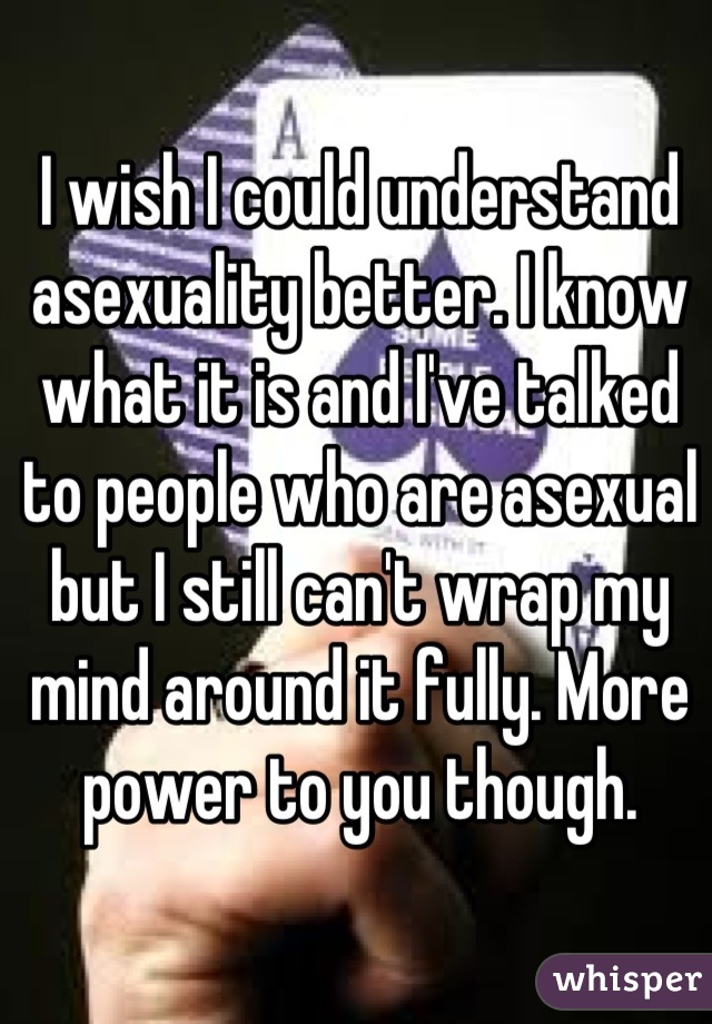 I wish I could understand asexuality better. I know what it is and I've talked to people who are asexual but I still can't wrap my mind around it fully. More power to you though.