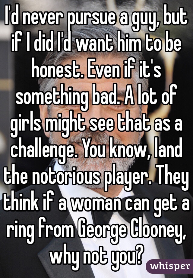 I'd never pursue a guy, but if I did I'd want him to be honest. Even if it's something bad. A lot of girls might see that as a challenge. You know, land the notorious player. They think if a woman can get a ring from George Clooney, why not you?
