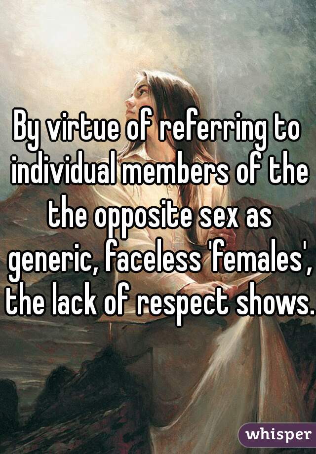 By virtue of referring to individual members of the the opposite sex as generic, faceless 'females', the lack of respect shows.