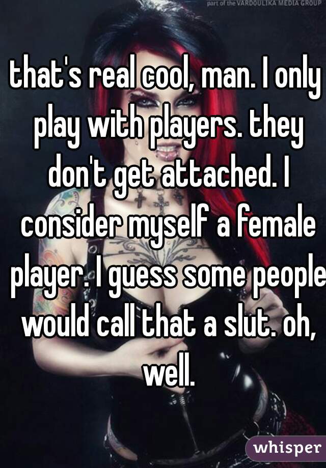 that's real cool, man. I only play with players. they don't get attached. I consider myself a female player. I guess some people would call that a slut. oh, well.