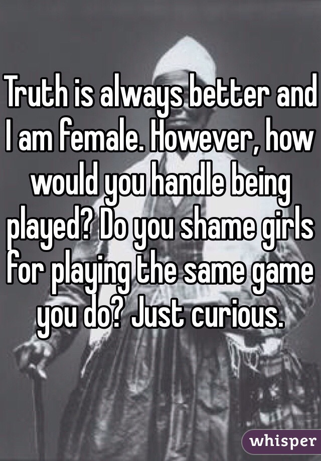 Truth is always better and I am female. However, how would you handle being played? Do you shame girls for playing the same game you do? Just curious. 