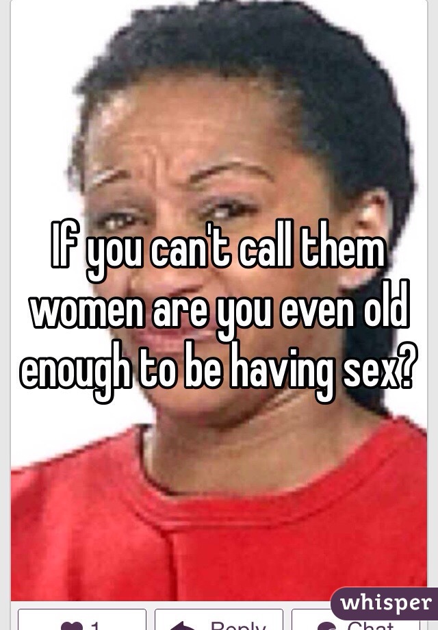 If you can't call them women are you even old enough to be having sex?