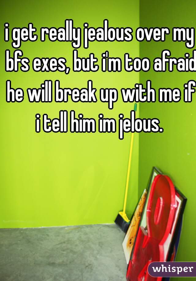 i get really jealous over my bfs exes, but i'm too afraid he will break up with me if i tell him im jelous. 