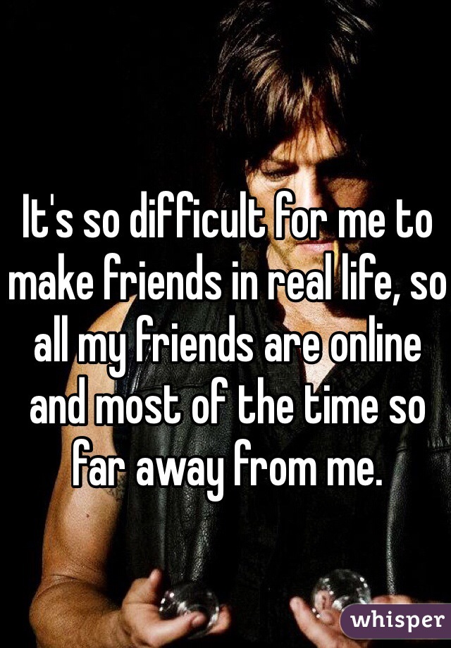 It's so difficult for me to make friends in real life, so all my friends are online and most of the time so far away from me.