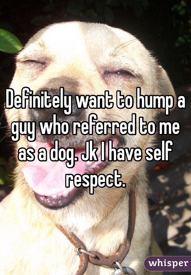 Definitely want to hump a guy who referred to me as a dog. Jk I have self respect. 