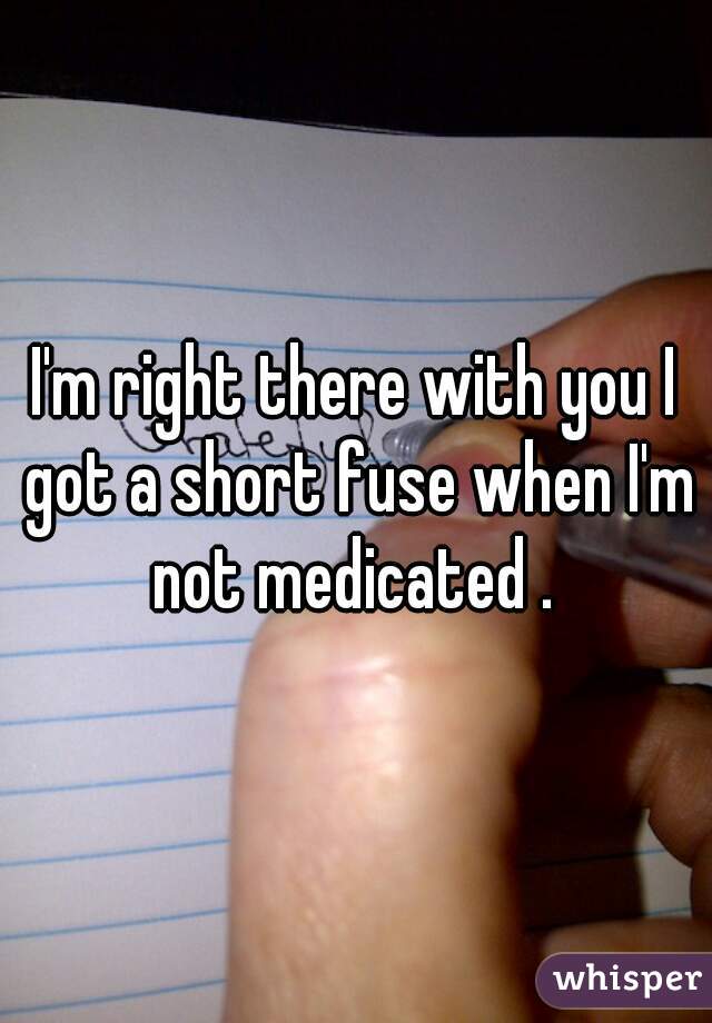 I'm right there with you I got a short fuse when I'm not medicated . 