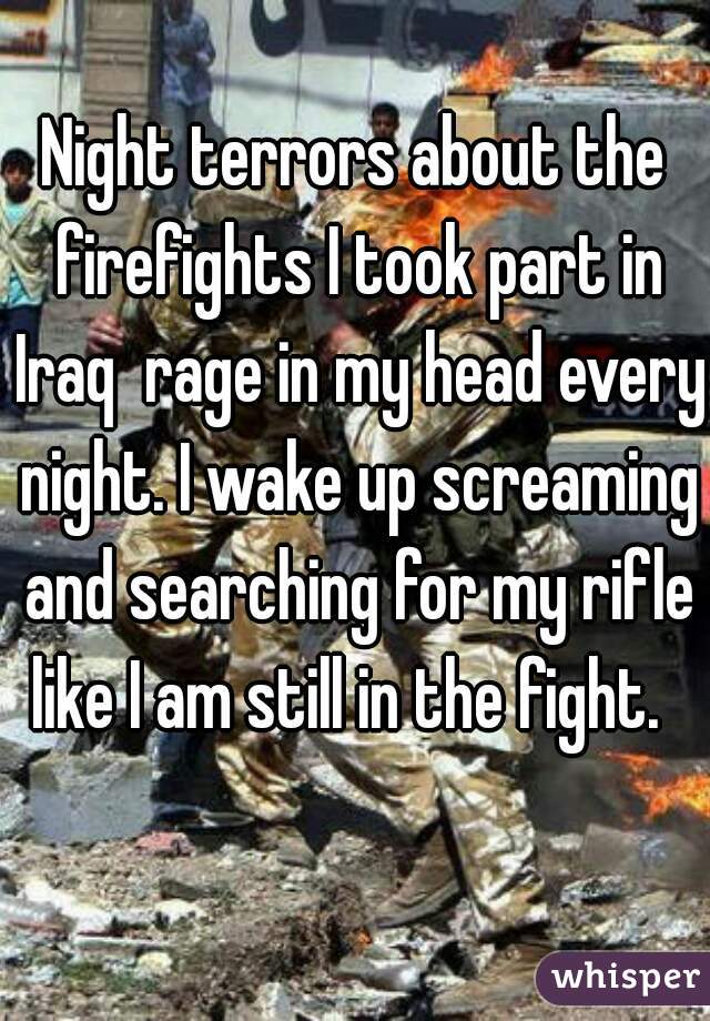 Night terrors about the firefights I took part in Iraq  rage in my head every night. I wake up screaming and searching for my rifle like I am still in the fight.  
 