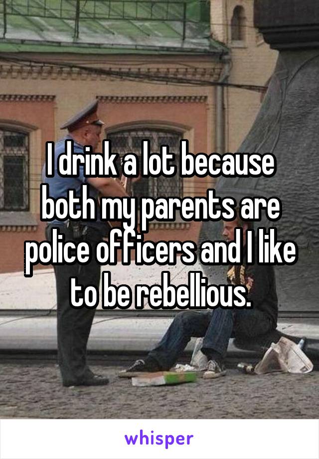 I drink a lot because both my parents are police officers and I like to be rebellious.