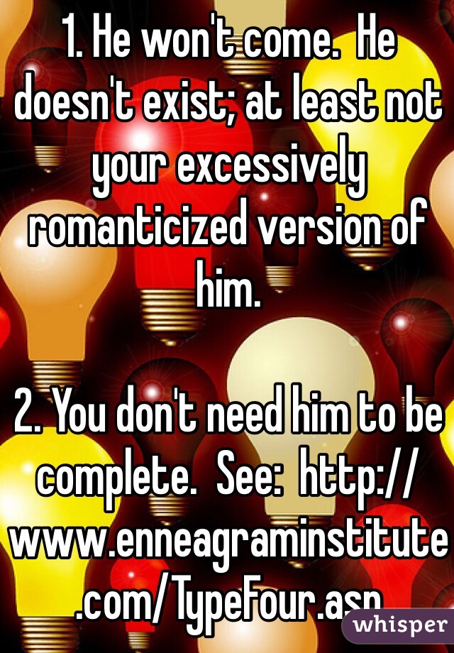 1. He won't come.  He doesn't exist; at least not your excessively romanticized version of him.

2. You don't need him to be complete.  See:  http://www.enneagraminstitute.com/TypeFour.asp