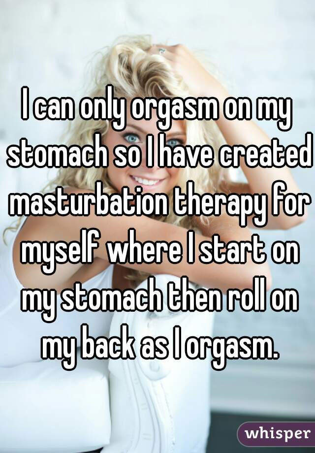 I can only orgasm on my stomach so I have created masturbation therapy for myself where I start on my stomach then roll on my back as I orgasm.