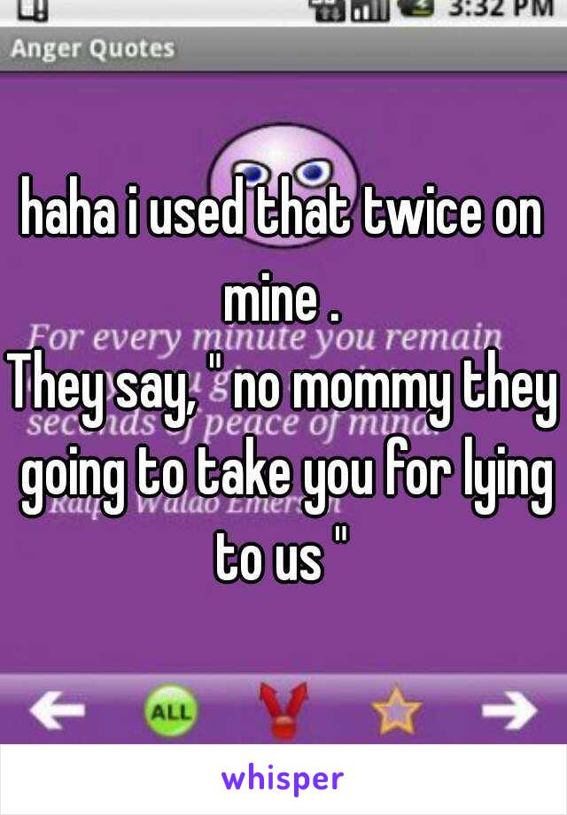 haha i used that twice on mine . 
They say, " no mommy they going to take you for lying to us " 