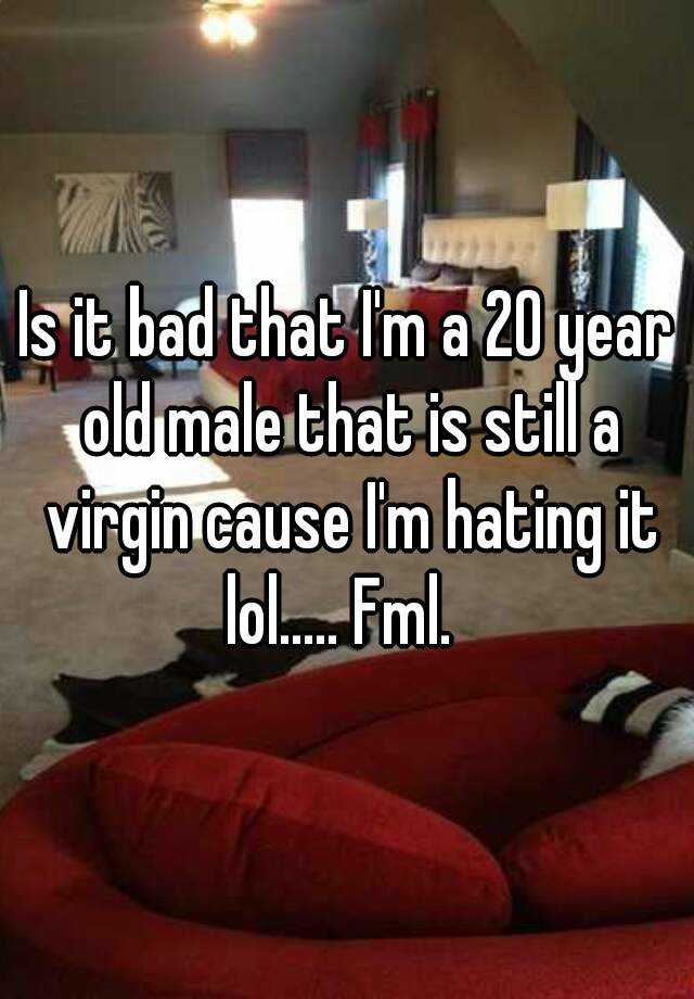 Is It Bad That I M A 20 Year Old Male That Is Still A Virgin Cause I M Hating It Lol Fml