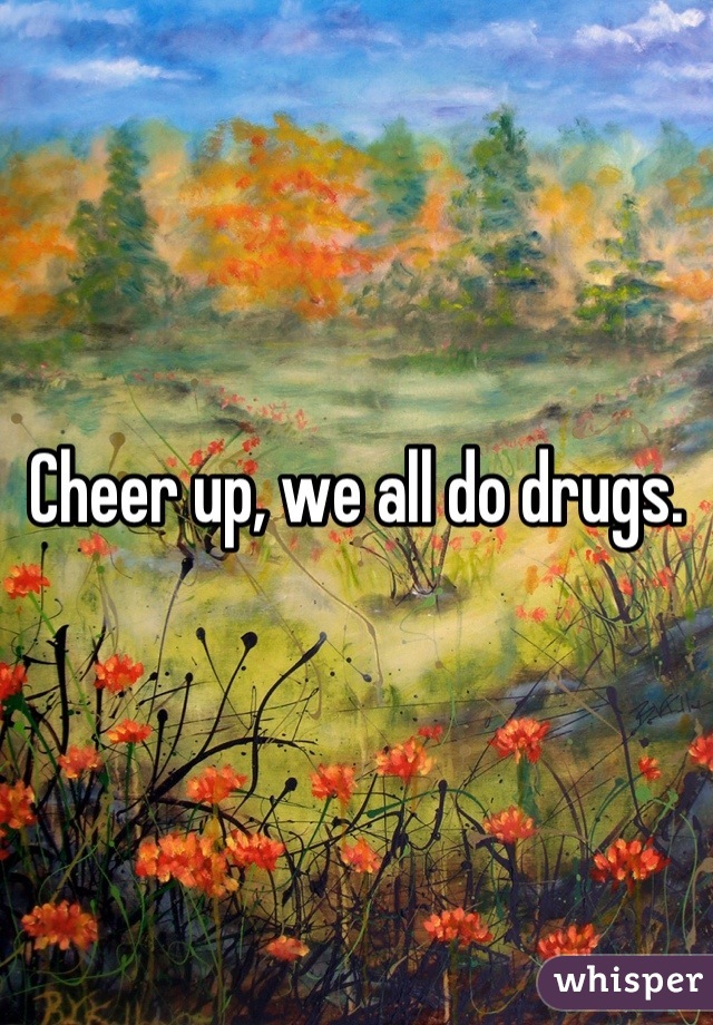 Cheer up, we all do drugs.