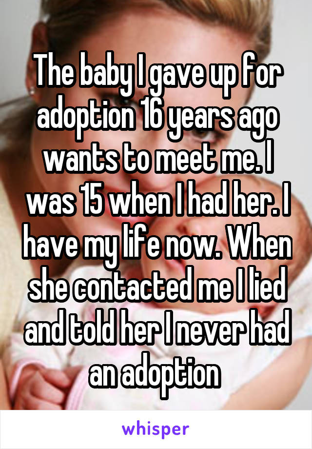 The baby I gave up for adoption 16 years ago wants to meet me. I was 15 when I had her. I have my life now. When she contacted me I lied and told her I never had an adoption 