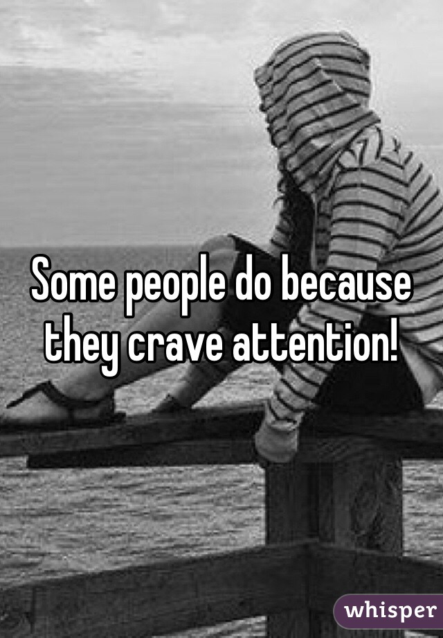 Some people do because they crave attention!