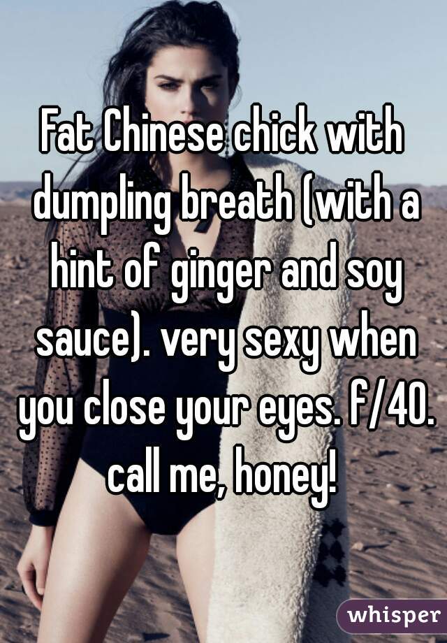 Fat Chinese chick with dumpling breath (with a hint of ginger and soy sauce). very sexy when you close your eyes. f/40. call me, honey! 