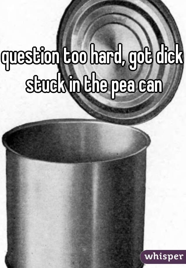 question too hard, got dick stuck in the pea can
