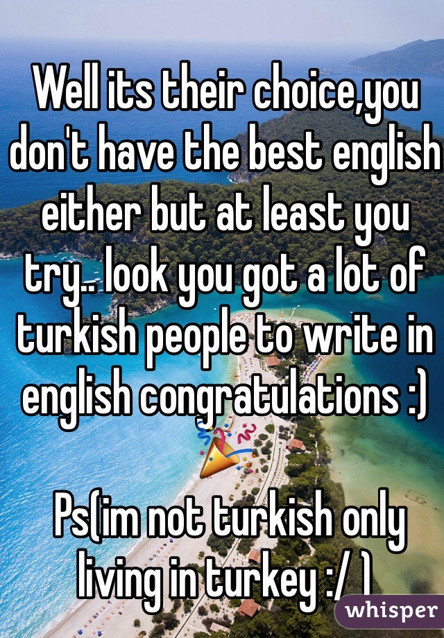 Well its their choice,you don't have the best english either but at least you try.. look you got a lot of turkish people to write in english congratulations :) 🎉 
 Ps(im not turkish only living in turkey :/ )
