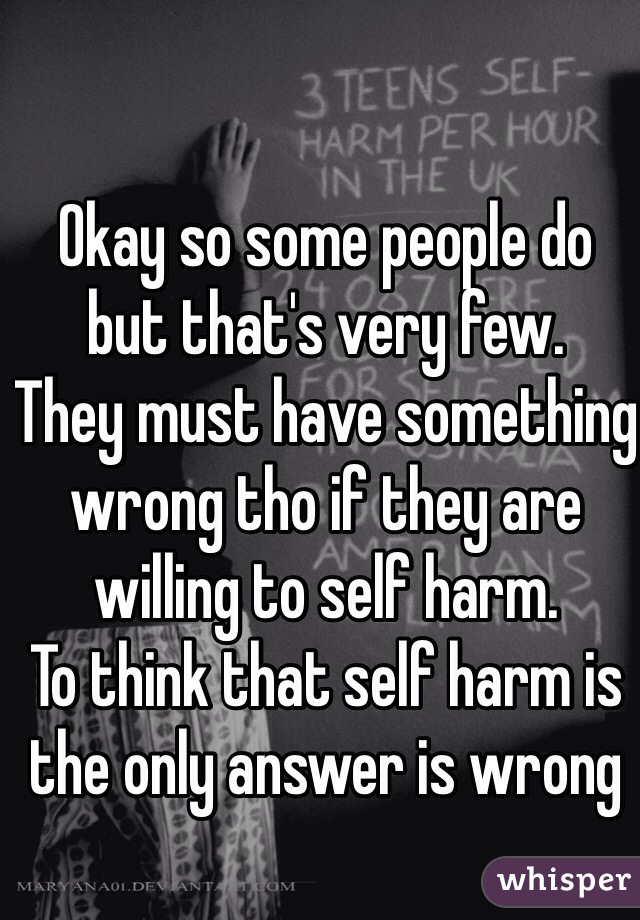 Okay so some people do but that's very few. 
They must have something wrong tho if they are willing to self harm. 
To think that self harm is the only answer is wrong 