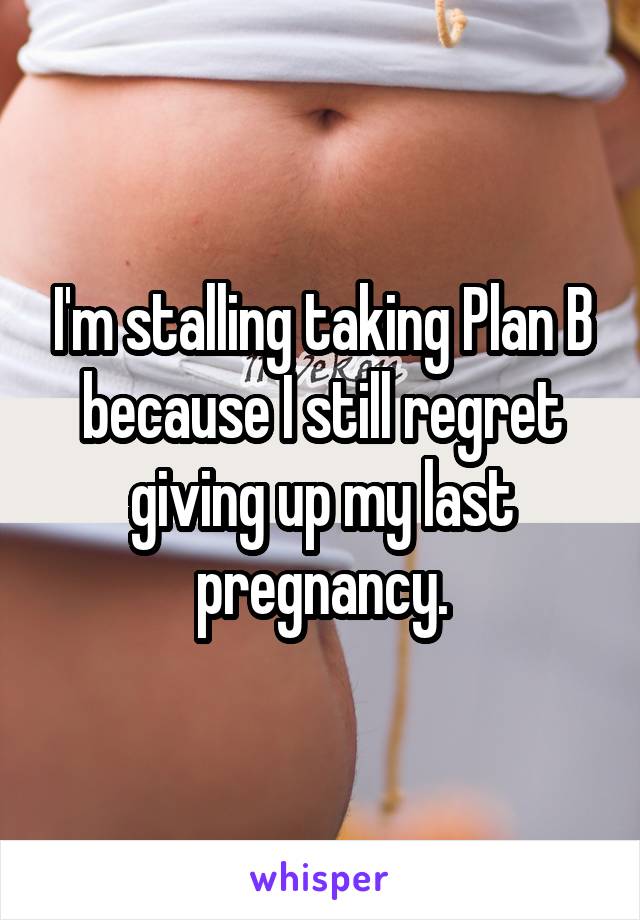 I'm stalling taking Plan B because I still regret giving up my last pregnancy.
