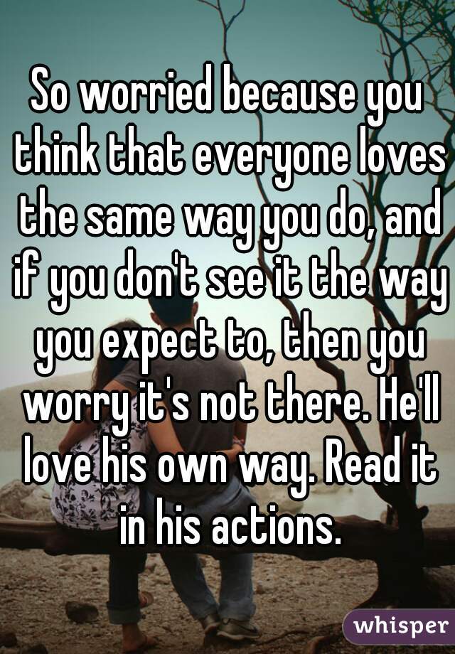 So worried because you think that everyone loves the same way you do, and if you don't see it the way you expect to, then you worry it's not there. He'll love his own way. Read it in his actions.