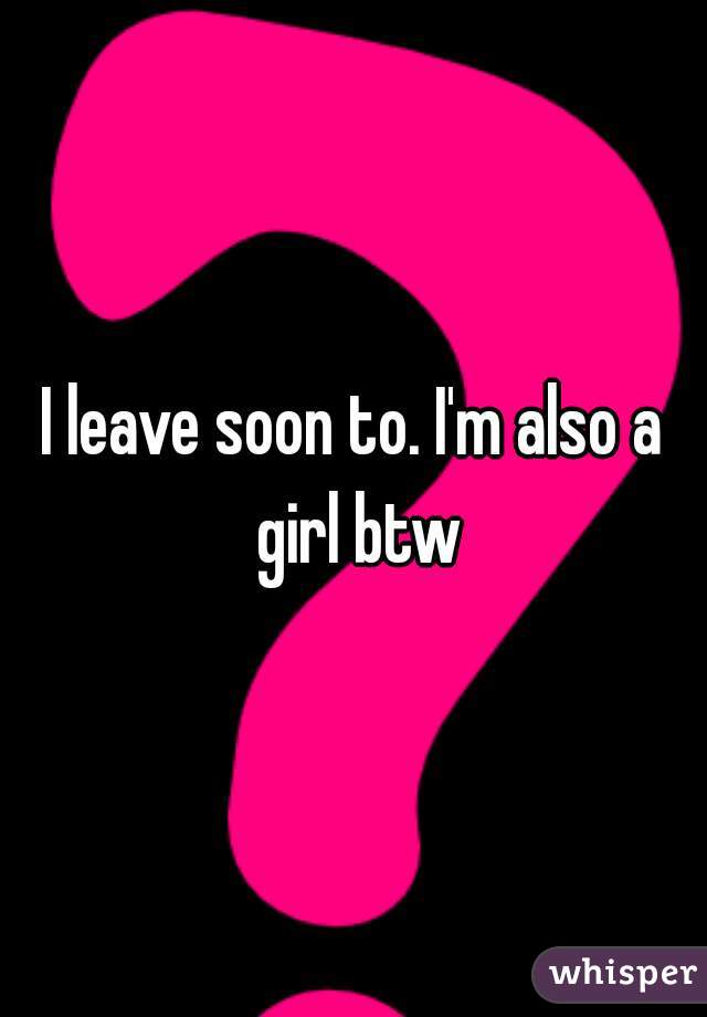 I leave soon to. I'm also a girl btw