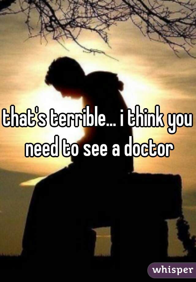 that's terrible... i think you need to see a doctor