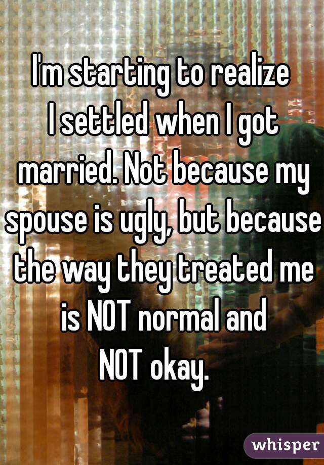 I'm starting to realize
 I settled when I got married. Not because my spouse is ugly, but because the way they treated me is NOT normal and
 NOT okay.   