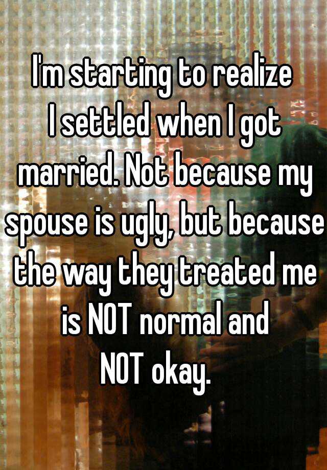 I'm starting to realize
 I settled when I got married. Not because my spouse is ugly, but because the way they treated me is NOT normal and
 NOT okay.   