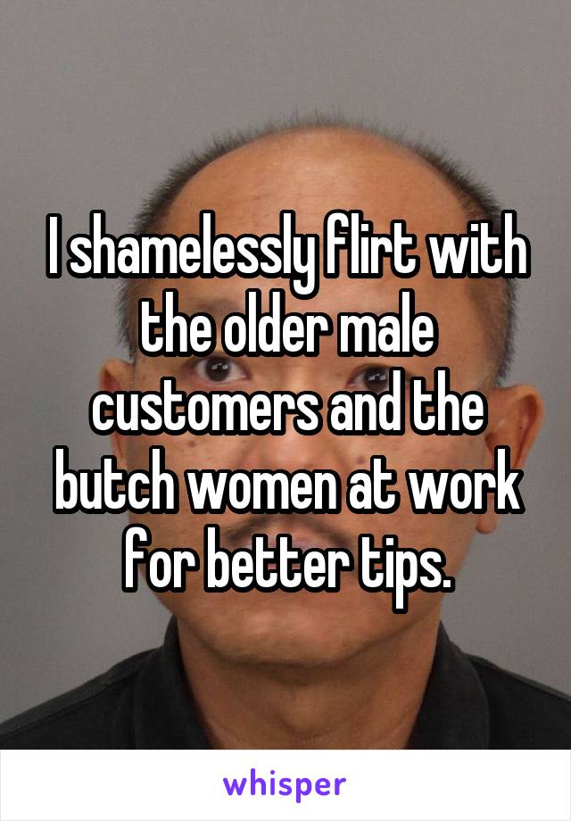 I shamelessly flirt with the older male customers and the butch women at work for better tips.