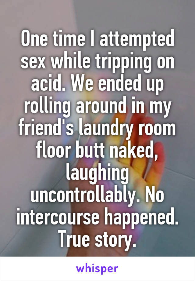 One time I attempted sex while tripping on acid. We ended up rolling around in my friend's laundry room floor butt naked, laughing uncontrollably. No intercourse happened. True story.