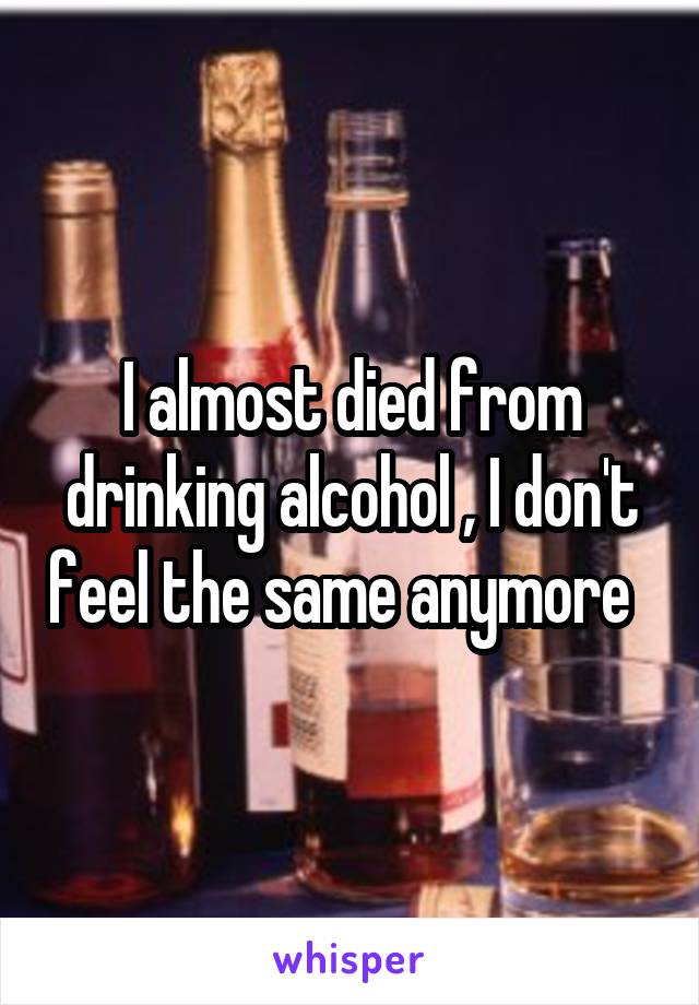 I almost died from drinking alcohol , I don't feel the same anymore  