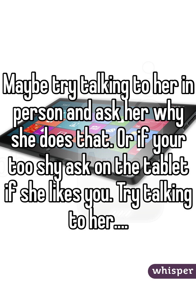 Maybe try talking to her in person and ask her why she does that. Or if your too shy ask on the tablet if she likes you. Try talking to her....