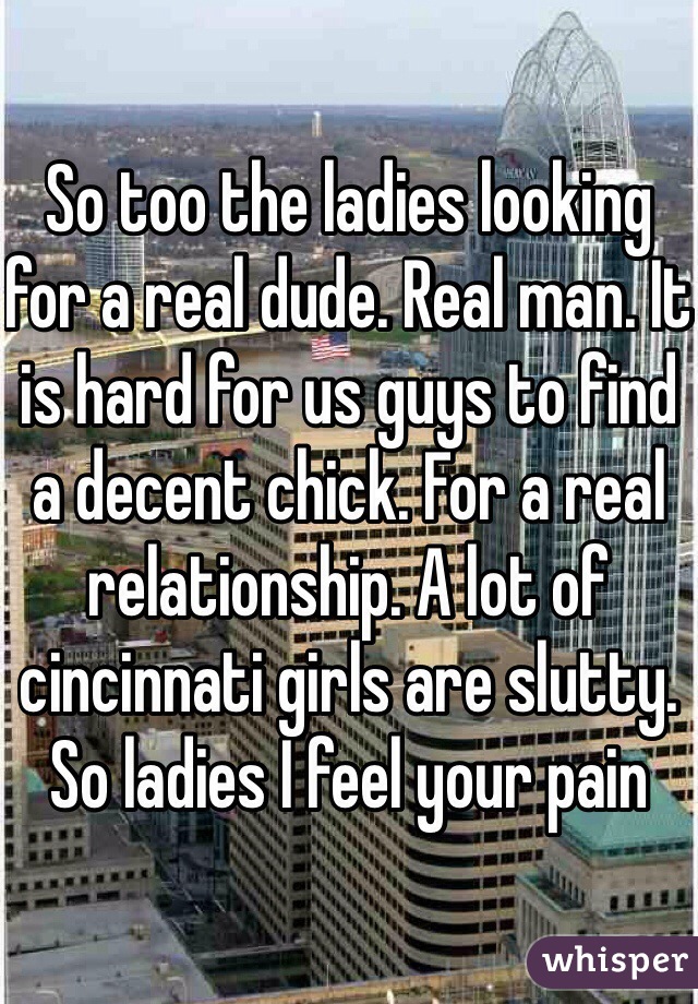 So too the ladies looking for a real dude. Real man. It is hard for us guys to find a decent chick. For a real relationship. A lot of cincinnati girls are slutty. So ladies I feel your pain 
