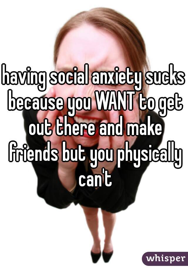 having social anxiety sucks because you WANT to get out there and make friends but you physically can't