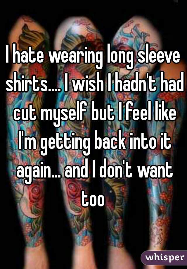 I hate wearing long sleeve shirts.... I wish I hadn't had cut myself but I feel like I'm getting back into it again... and I don't want too 