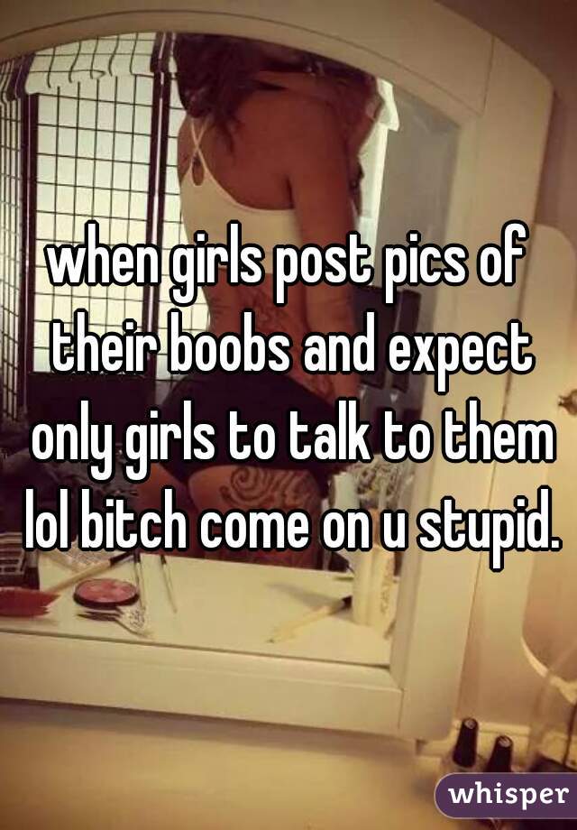 when girls post pics of their boobs and expect only girls to talk to them lol bitch come on u stupid.