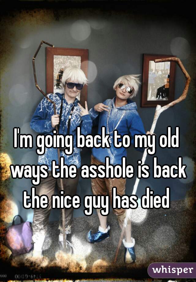 I'm going back to my old ways the asshole is back the nice guy has died 