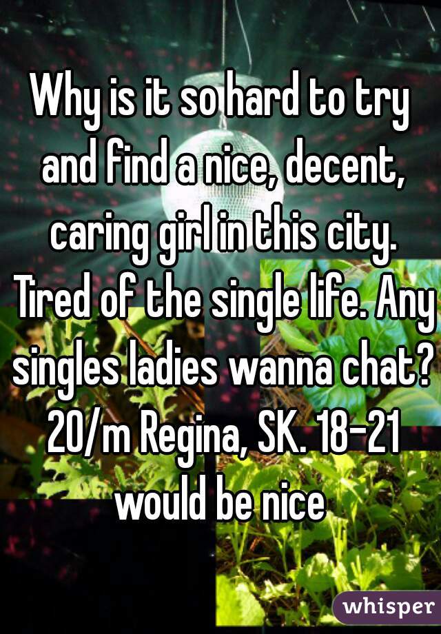 Why is it so hard to try and find a nice, decent, caring girl in this city. Tired of the single life. Any singles ladies wanna chat? 20/m Regina, SK. 18-21 would be nice 
