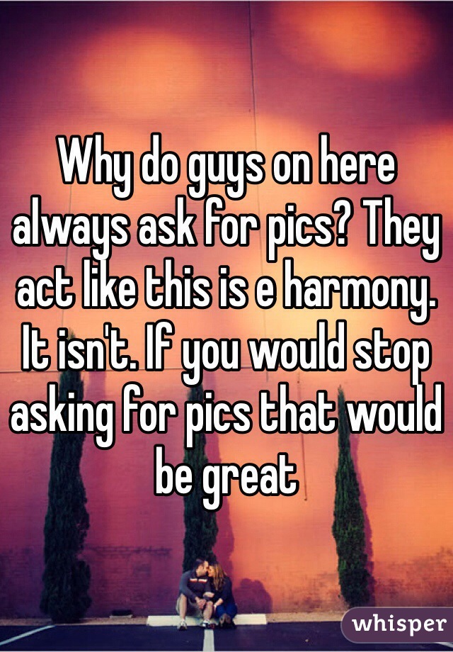 Why do guys on here always ask for pics? They act like this is e harmony. It isn't. If you would stop asking for pics that would be great
