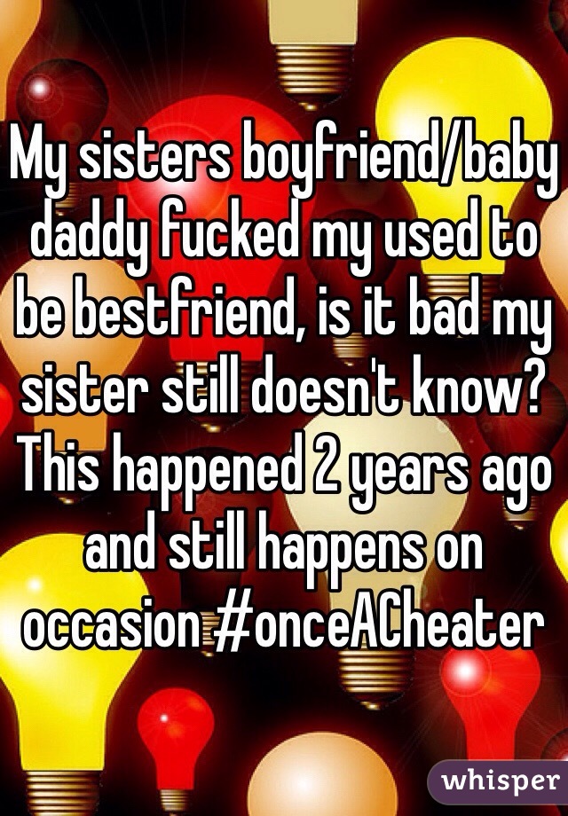 My sisters boyfriend/baby daddy fucked my used to be bestfriend, is it bad my sister still doesn't know? This happened 2 years ago and still happens on occasion #onceACheater