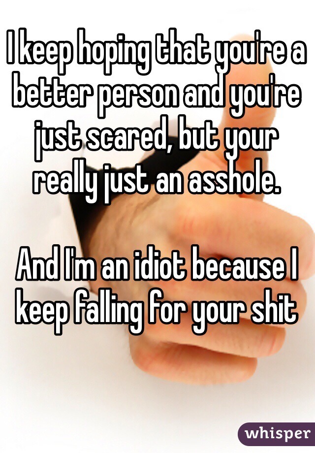 I keep hoping that you're a better person and you're just scared, but your really just an asshole. 

And I'm an idiot because I keep falling for your shit