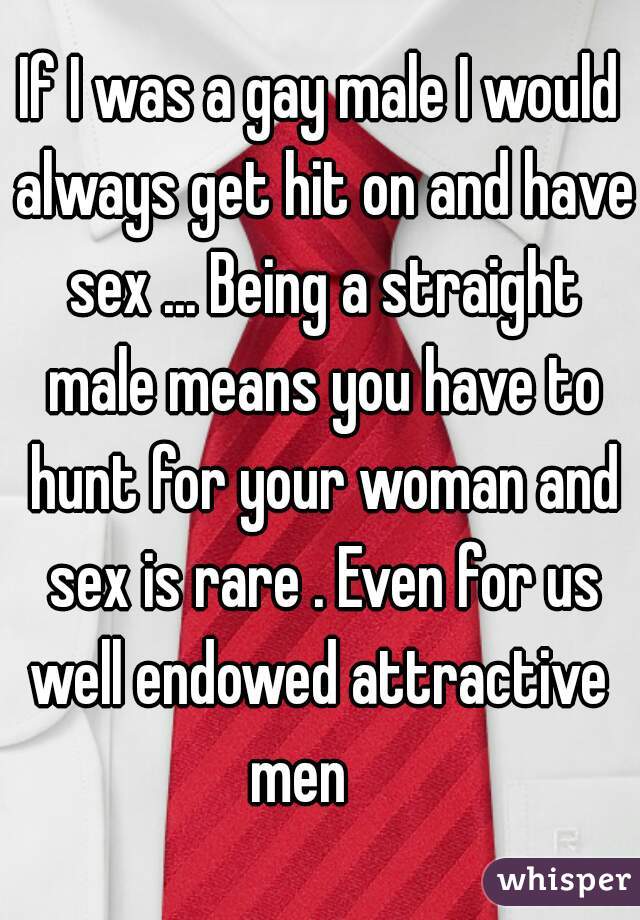 If I was a gay male I would always get hit on and have sex ... Being a straight male means you have to hunt for your woman and sex is rare . Even for us well endowed attractive  men    