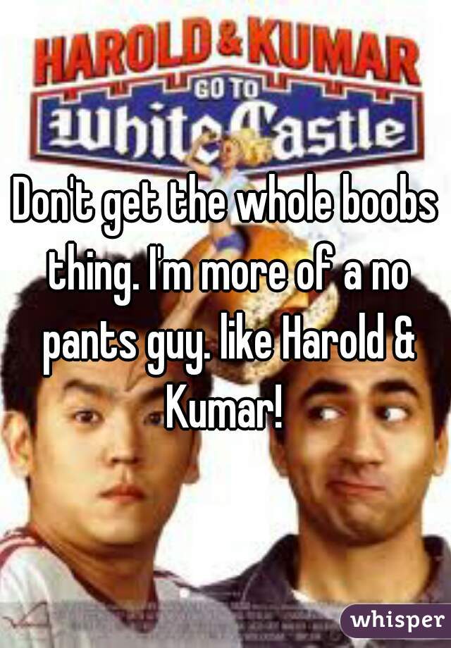 Don't get the whole boobs thing. I'm more of a no pants guy. like Harold & Kumar! 