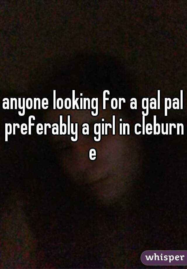anyone looking for a gal pal preferably a girl in cleburne