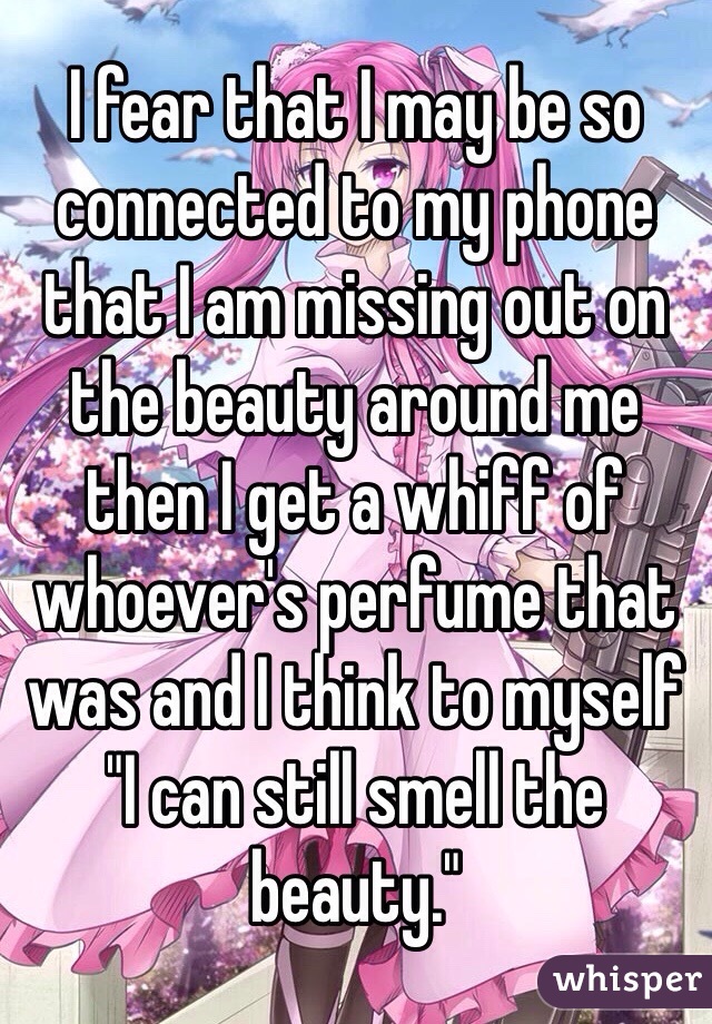 I fear that I may be so connected to my phone that I am missing out on the beauty around me then I get a whiff of whoever's perfume that was and I think to myself "I can still smell the beauty." 